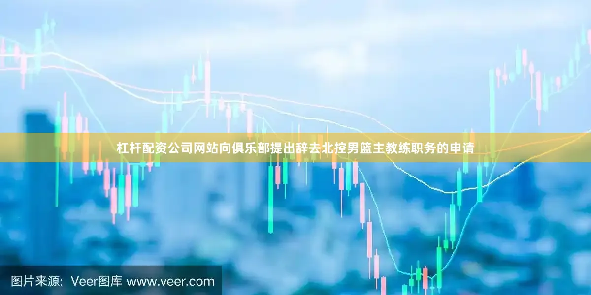 杠杆配资公司网站向俱乐部提出辞去北控男篮主教练职务的申请