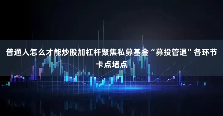 普通人怎么才能炒股加杠杆聚焦私募基金“募投管退”各环节卡点堵点