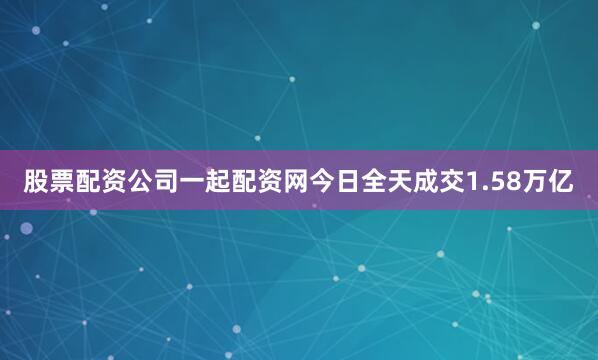 股票配资公司一起配资网今日全天成交1.58万亿