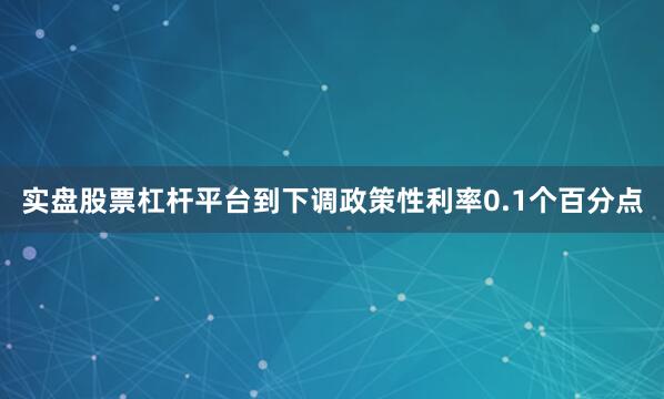 实盘股票杠杆平台到下调政策性利率0.1个百分点