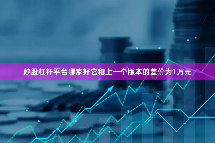 炒股杠杆平台哪家好它和上一个版本的差价为1万元