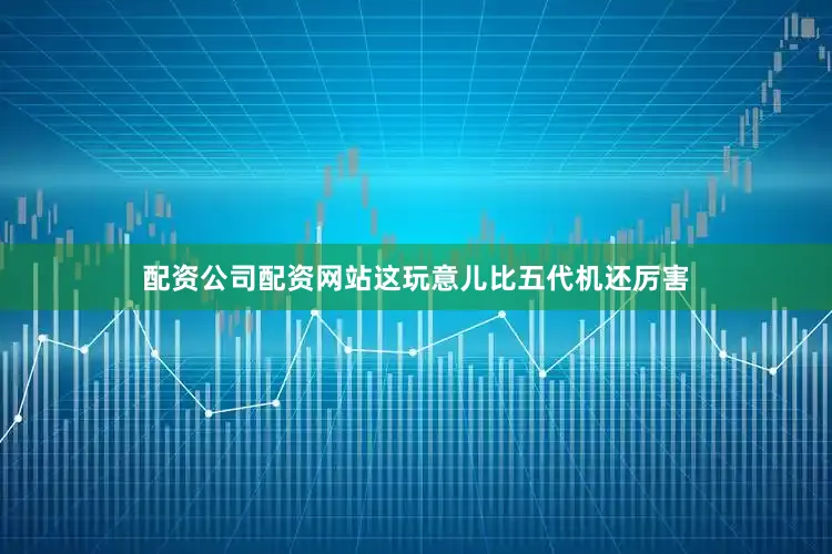 配资公司配资网站这玩意儿比五代机还厉害