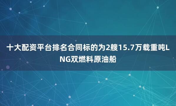 十大配资平台排名合同标的为2艘15.7万载重吨LNG双燃料原油船