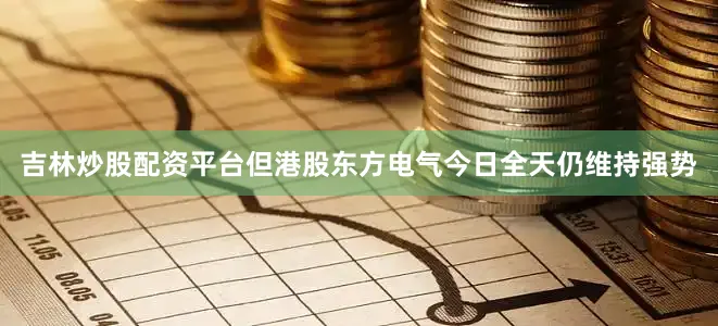 吉林炒股配资平台但港股东方电气今日全天仍维持强势