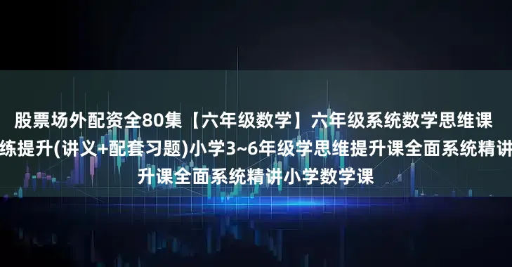 股票场外配资全80集【六年级数学】六年级系统数学思维课 数学思维训练提升(讲义+配套习题)小学3~6年级学思维提升课全面系统精讲小学数学课