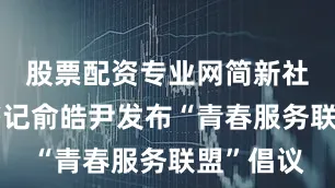 股票配资专业网简新社区党委书记俞皓尹发布“青春服务联盟”倡议